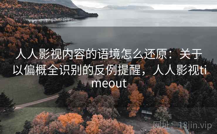 人人影视内容的语境怎么还原：关于以偏概全识别的反例提醒，人人影视timeout