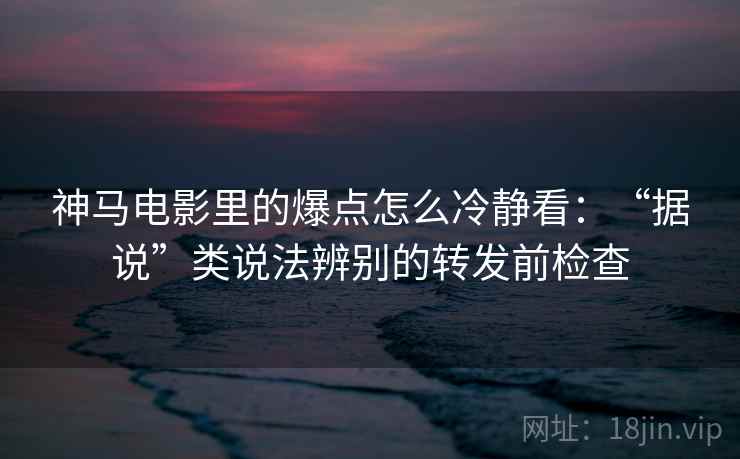 神马电影里的爆点怎么冷静看：“据说”类说法辨别的转发前检查