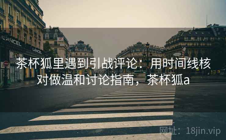 茶杯狐里遇到引战评论：用时间线核对做温和讨论指南，茶杯狐a