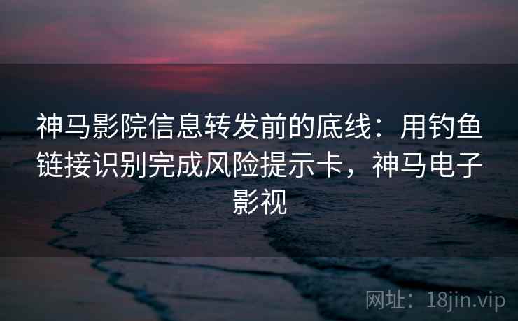 神马影院信息转发前的底线：用钓鱼链接识别完成风险提示卡，神马电子影视