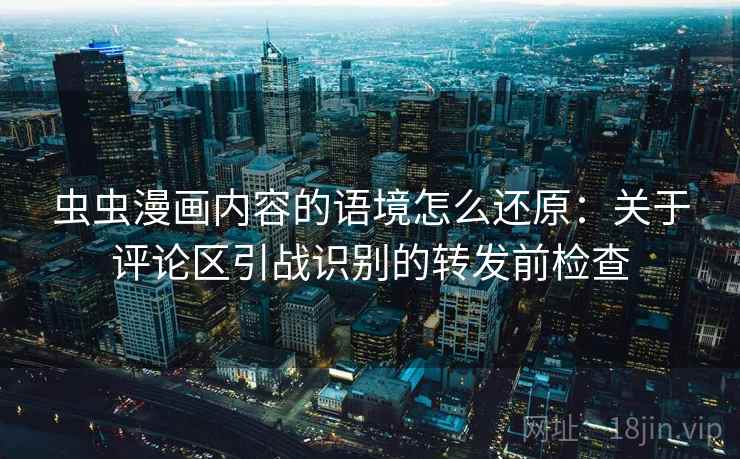 虫虫漫画内容的语境怎么还原:关于评论区引战识别的转发前检查 虫虫漫画内容的语境怎么还原:关于评论区引战识别的转发前检查