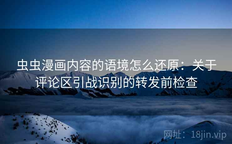 虫虫漫画内容的语境怎么还原:关于评论区引战识别的转发前检查 虫虫漫画内容的语境怎么还原:关于评论区引战识别的转发前检查