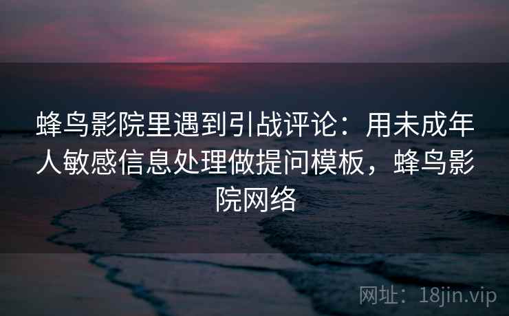 蜂鸟影院里遇到引战评论:用未成年人敏感信息处理做提问模板,蜂鸟影院网络 蜂鸟影院里遇到引战评论:用未成年人敏感信息处理做提问模板,蜂鸟影院网络