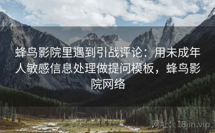 蜂鸟影院里遇到引战评论:用未成年人敏感信息处理做提问模板,蜂鸟影院网络 蜂鸟影院里遇到引战评论:用未成年人敏感信息处理做提问模板,蜂鸟影院网络