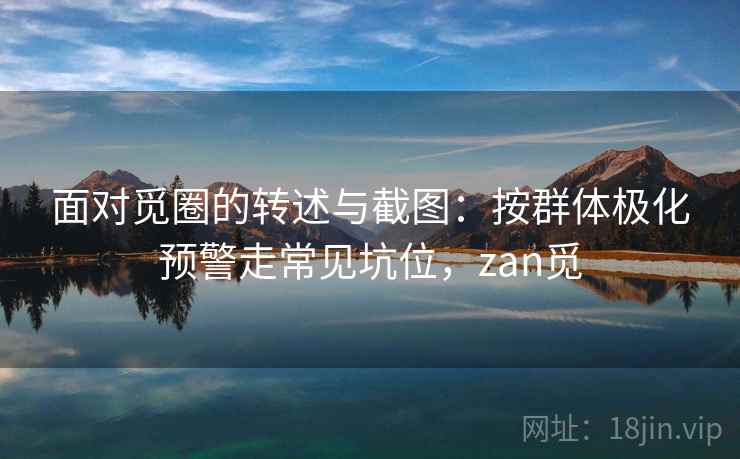面对觅圈的转述与截图:按群体极化预警走常见坑位,zan觅 面对觅圈的转述与截图:按群体极化预警走常见坑位,zan觅