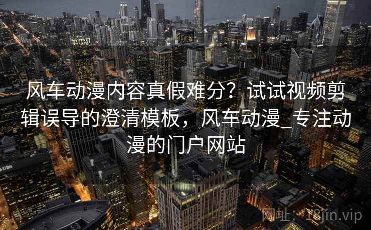 风车动漫内容真假难分？试试视频剪辑误导的澄清模板，风车动漫_专注动漫的门户网站