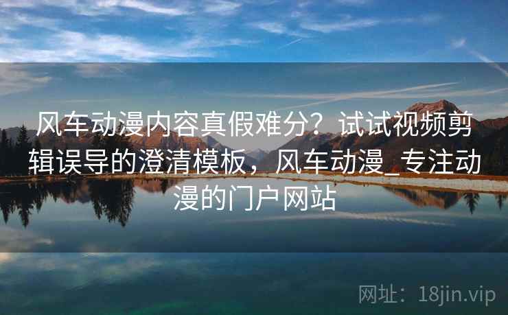 风车动漫内容真假难分？试试视频剪辑误导的澄清模板，风车动漫_专注动漫的门户网站