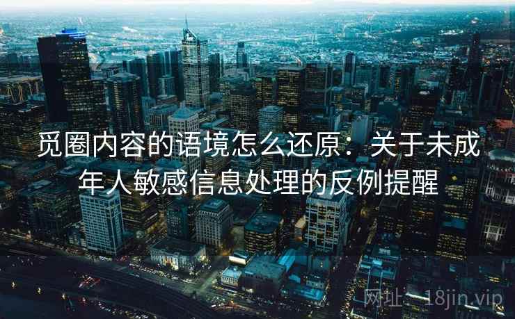觅圈内容的语境怎么还原:关于未成年人敏感信息处理的反例提醒 觅圈内容的语境怎么还原:关于未成年人敏感信息处理的反例提醒