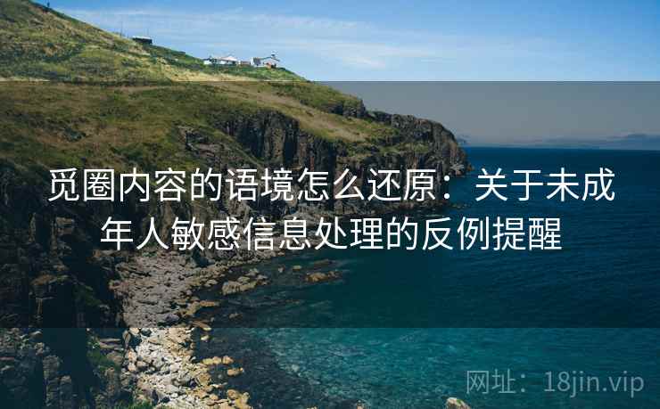觅圈内容的语境怎么还原:关于未成年人敏感信息处理的反例提醒 觅圈内容的语境怎么还原:关于未成年人敏感信息处理的反例提醒