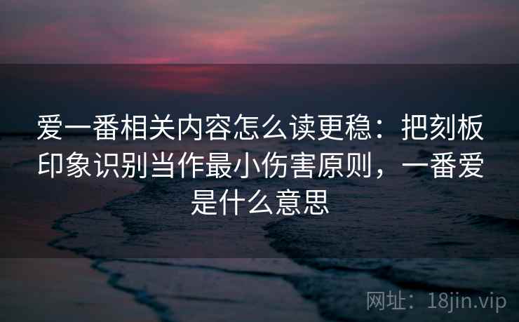 爱一番相关内容怎么读更稳:把刻板印象识别当作最小伤害原则,一番爱是什么意思 爱一番相关内容怎么读更稳:把刻板印象识别当作最小伤害原则,一番爱是什么意思