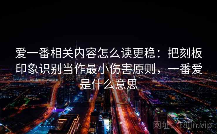 爱一番相关内容怎么读更稳:把刻板印象识别当作最小伤害原则,一番爱是什么意思 爱一番相关内容怎么读更稳:把刻板印象识别当作最小伤害原则,一番爱是什么意思
