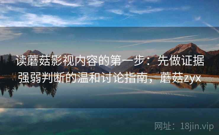读蘑菇影视内容的第一步:先做证据强弱判断的温和讨论指南,蘑菇zyx 读蘑菇影视内容的第一步:先做证据强弱判断的温和讨论指南,蘑菇zyx