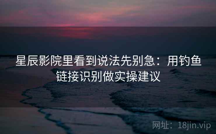 星辰影院里看到说法先别急：用钓鱼链接识别做实操建议