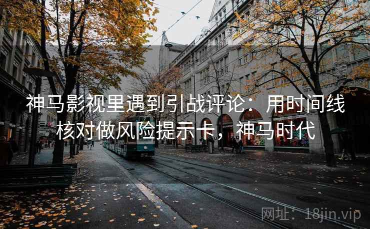 神马影视里遇到引战评论:用时间线核对做风险提示卡,神马时代 神马影视里遇到引战评论:用时间线核对做风险提示卡,神马时代