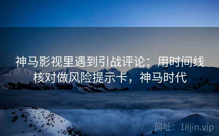 神马影视里遇到引战评论:用时间线核对做风险提示卡,神马时代 神马影视里遇到引战评论:用时间线核对做风险提示卡,神马时代