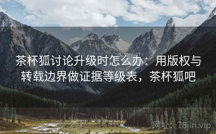 茶杯狐讨论升级时怎么办：用版权与转载边界做证据等级表，茶杯狐吧