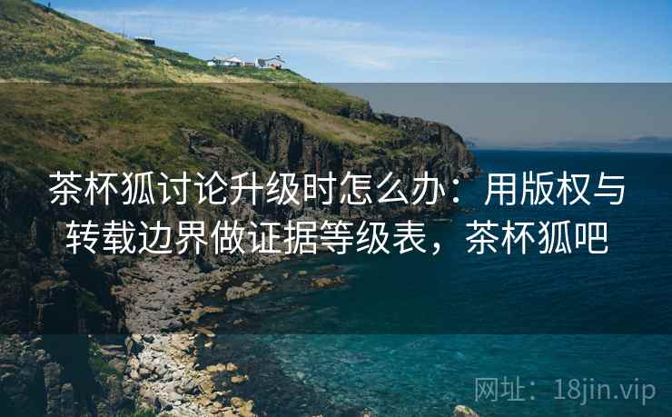 茶杯狐讨论升级时怎么办：用版权与转载边界做证据等级表，茶杯狐吧