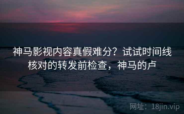 神马影视内容真假难分?试试时间线核对的转发前检查,神马的卢 神马影视内容真假难分?试试时间线核对的转发前检查,神马的卢