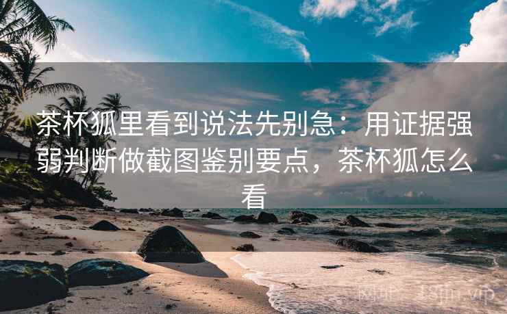 茶杯狐里看到说法先别急：用证据强弱判断做截图鉴别要点，茶杯狐怎么看