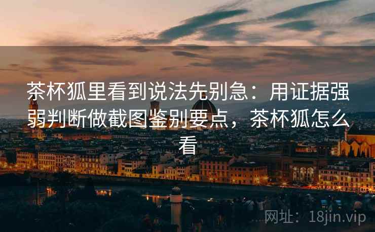 茶杯狐里看到说法先别急：用证据强弱判断做截图鉴别要点，茶杯狐怎么看