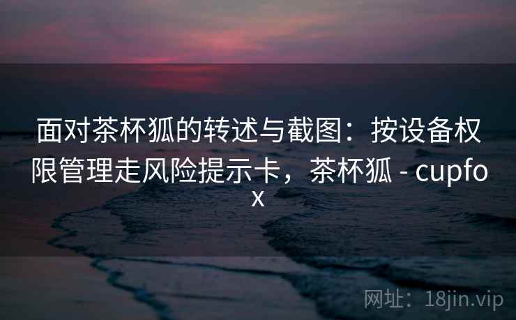 面对茶杯狐的转述与截图:按设备权限管理走风险提示卡,茶杯狐 - cupfox 面对茶杯狐的转述与截图:按设备权限管理走风险提示卡,茶杯狐 - cupfox