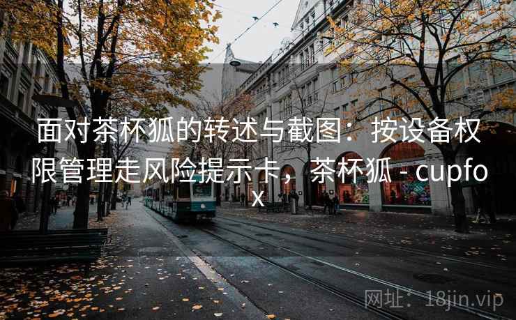 面对茶杯狐的转述与截图:按设备权限管理走风险提示卡,茶杯狐 - cupfox 面对茶杯狐的转述与截图:按设备权限管理走风险提示卡,茶杯狐 - cupfox