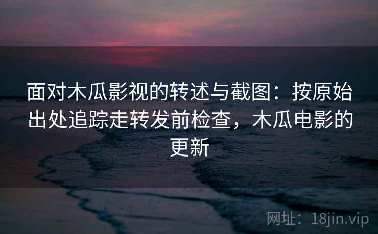 面对木瓜影视的转述与截图:按原始出处追踪走转发前检查,木瓜电影的更新 面对木瓜影视的转述与截图:按原始出处追踪走转发前检查,木瓜电影的更新