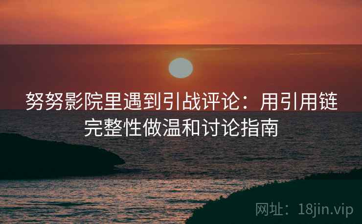 努努影院里遇到引战评论:用引用链完整性做温和讨论指南 努努影院里遇到引战评论:用引用链完整性做温和讨论指南
