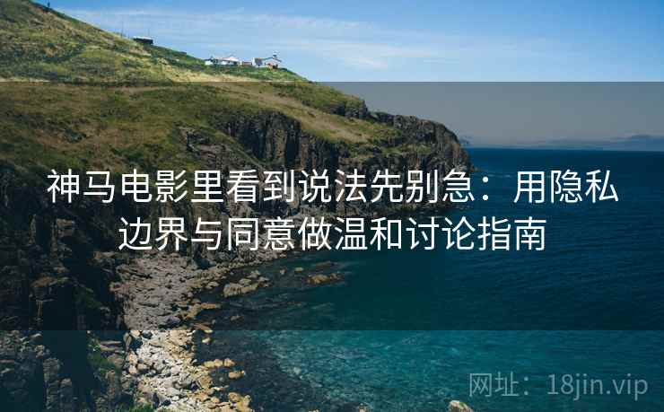 神马电影里看到说法先别急：用隐私边界与同意做温和讨论指南