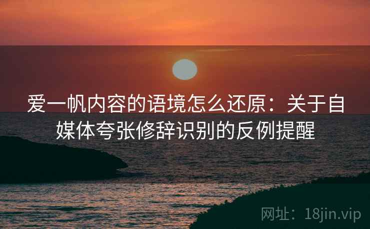 爱一帆内容的语境怎么还原:关于自媒体夸张修辞识别的反例提醒 爱一帆内容的语境怎么还原:关于自媒体夸张修辞识别的反例提醒
