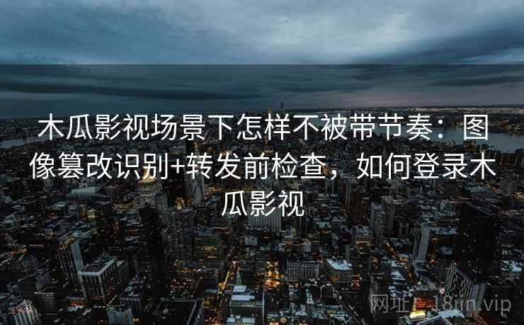 木瓜影视场景下怎样不被带节奏：图像篡改识别+转发前检查，如何登录木瓜影视