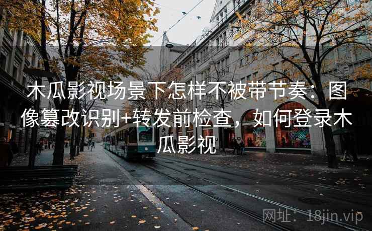 木瓜影视场景下怎样不被带节奏:图像篡改识别+转发前检查,如何登录木瓜影视 木瓜影视场景下怎样不被带节奏:图像篡改识别+转发前检查,如何登录木瓜影视