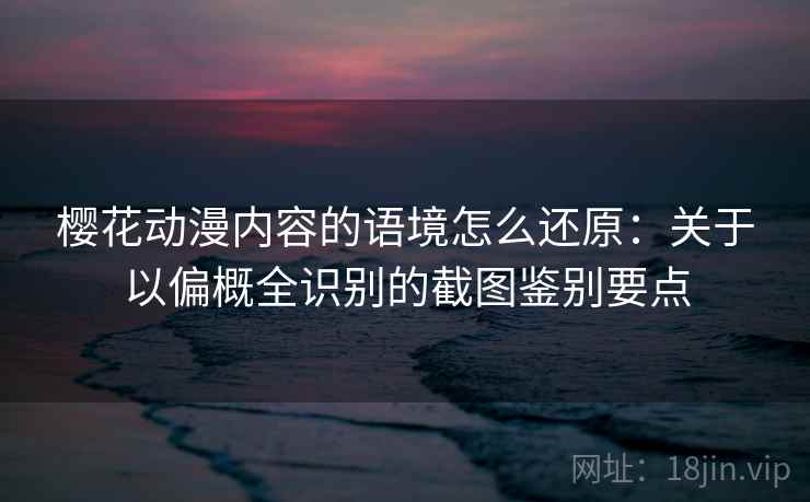 樱花动漫内容的语境怎么还原：关于以偏概全识别的截图鉴别要点