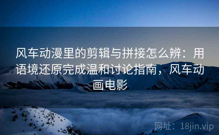 风车动漫里的剪辑与拼接怎么辨：用语境还原完成温和讨论指南，风车动画电影