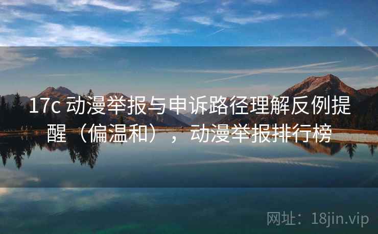 17c 动漫举报与申诉路径理解反例提醒(偏温和),动漫举报排行榜 17c 动漫举报与申诉路径理解反例提醒(偏温和),动漫举报排行榜