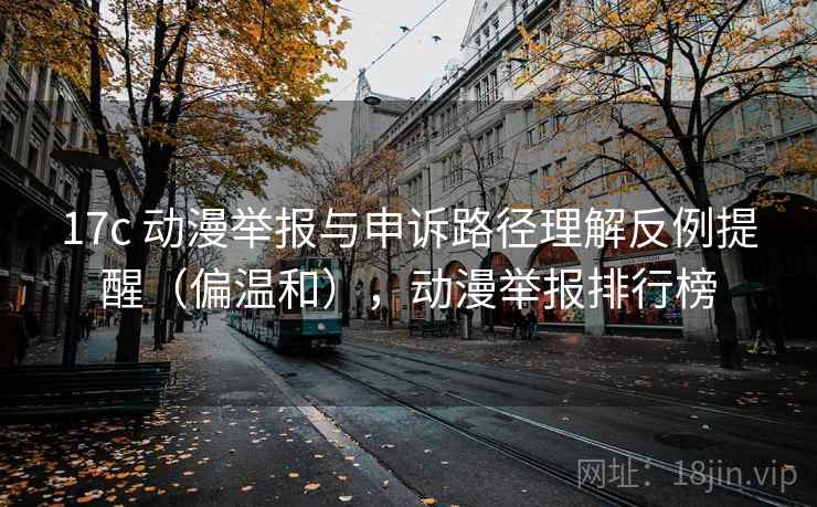 17c 动漫举报与申诉路径理解反例提醒（偏温和），动漫举报排行榜