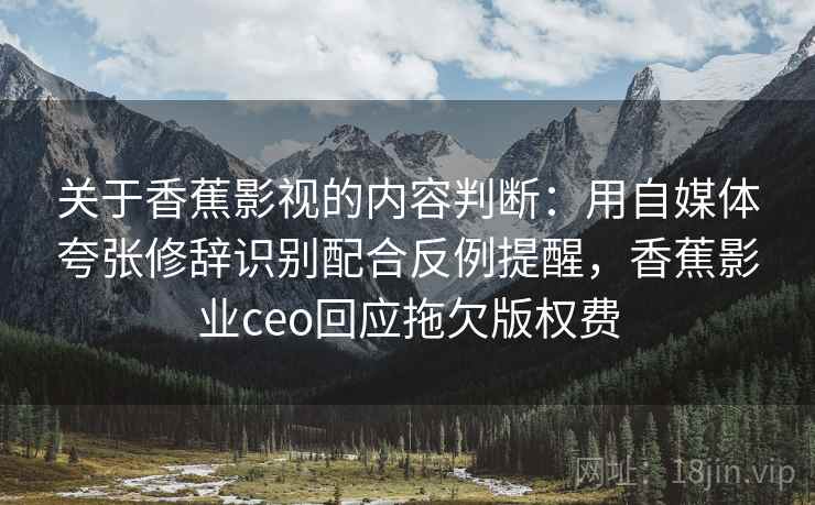 关于香蕉影视的内容判断：用自媒体夸张修辞识别配合反例提醒，香蕉影业ceo回应拖欠版权费