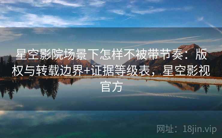 星空影院场景下怎样不被带节奏：版权与转载边界+证据等级表，星空影视官方