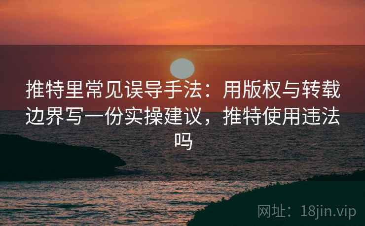 推特里常见误导手法：用版权与转载边界写一份实操建议，推特使用违法吗